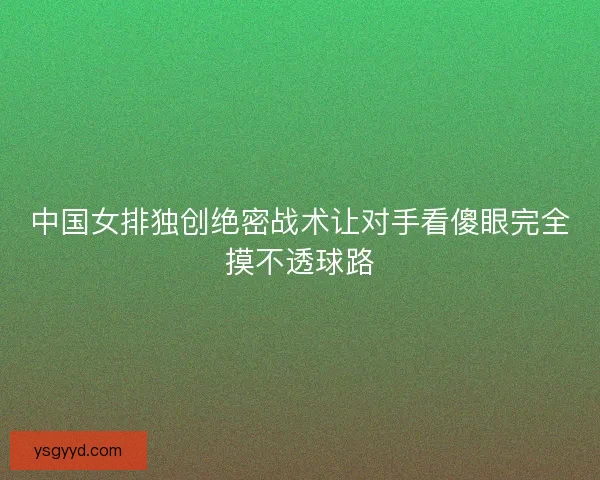 中国女排独创绝密战术让对手看傻眼完全摸不透球路