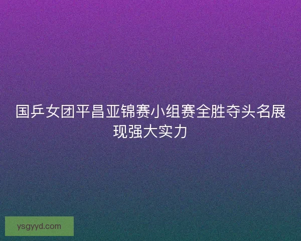国乒女团平昌亚锦赛小组赛全胜夺头名展现强大实力