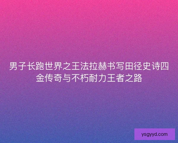 男子长跑世界之王法拉赫书写田径史诗四金传奇与不朽耐力王者之路