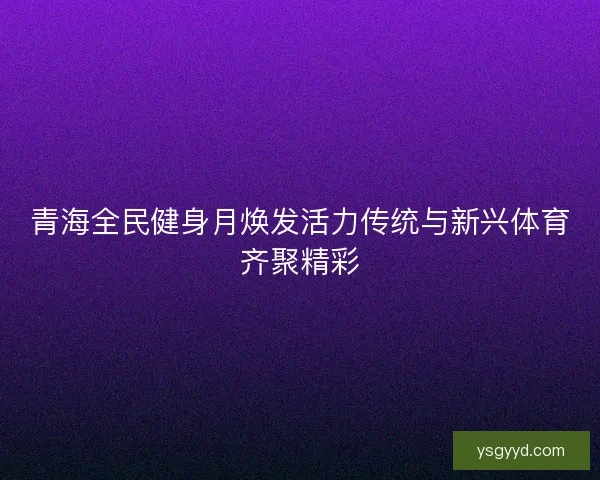青海全民健身月焕发活力传统与新兴体育齐聚精彩