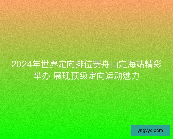 2024年世界定向排位赛舟山定海站精彩举办 展现顶级定向运动魅力