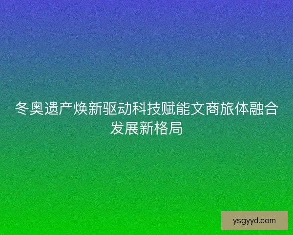 冬奥遗产焕新驱动科技赋能文商旅体融合发展新格局 冬奥遗产焕新驱动科技赋能文商旅体融合发展新格局