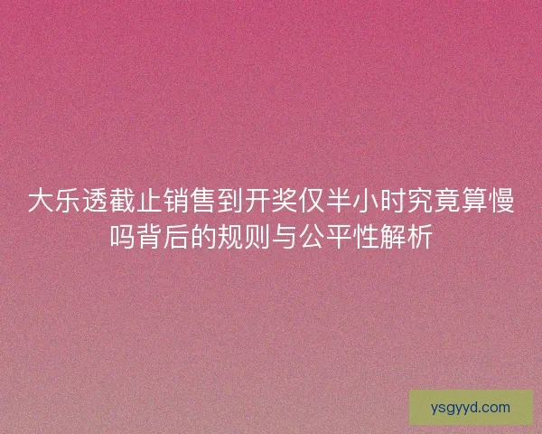 大乐透截止销售到开奖仅半小时究竟算慢吗背后的规则与公平性解析