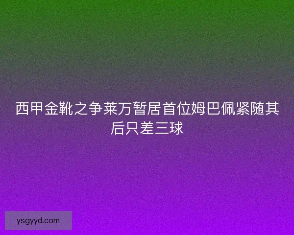 西甲金靴之争莱万暂居首位姆巴佩紧随其后只差三球