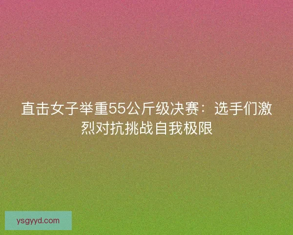 直击女子举重55公斤级决赛：选手们激烈对抗挑战自我极限