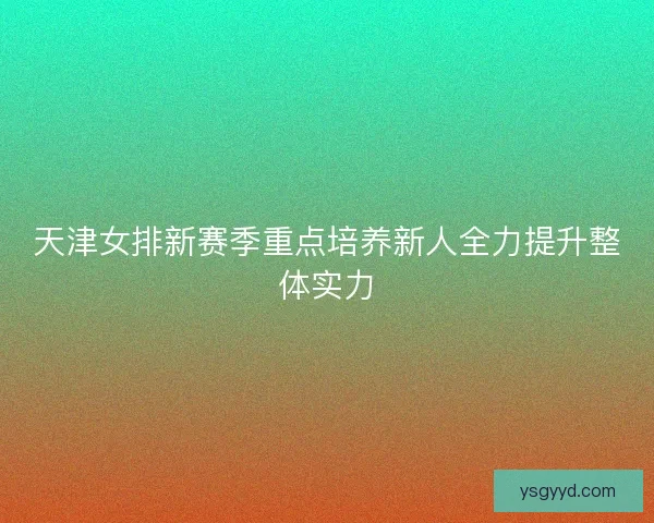 天津女排新赛季重点培养新人全力提升整体实力