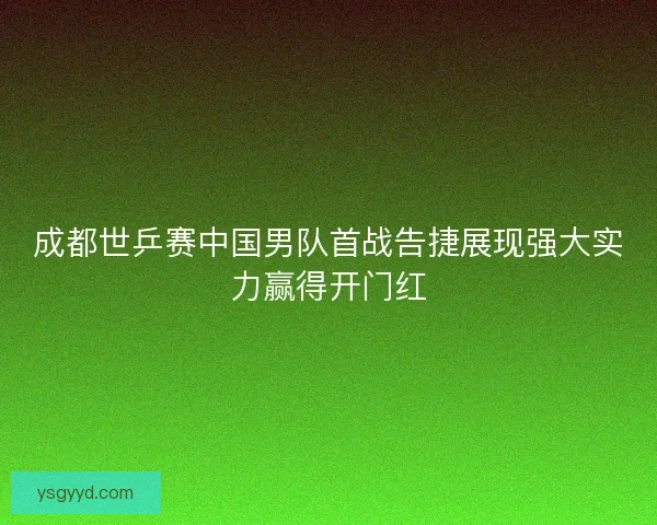 成都世乒赛中国男队首战告捷展现强大实力赢得开门红