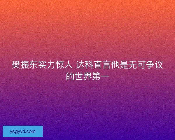 樊振东实力惊人 达科直言他是无可争议的世界第一