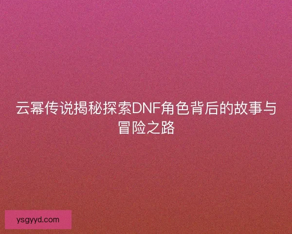 云幂传说揭秘探索DNF角色背后的故事与冒险之路