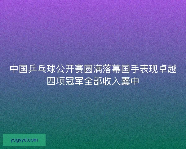 中国乒乓球公开赛圆满落幕国手表现卓越四项冠军全部收入囊中