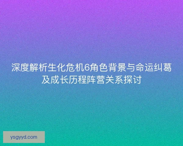 深度解析生化危机6角色背景与命运纠葛及成长历程阵营关系探讨