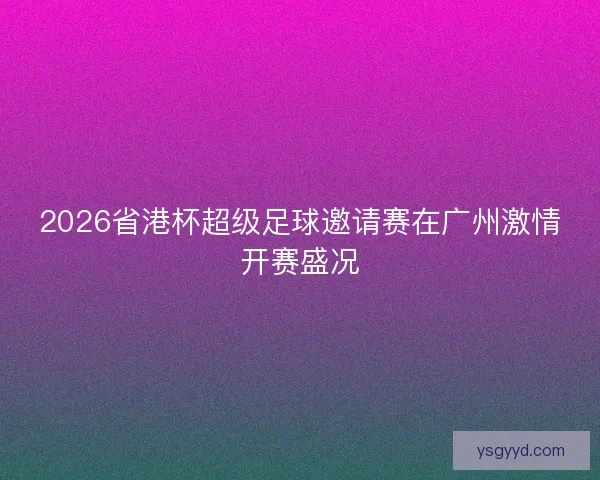 2026省港杯超级足球邀请赛在广州激情开赛盛况 2026省港杯超级足球邀请赛在广州激情开赛盛况